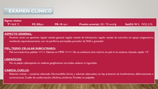 Signos vitales:
T°: 36.8 °C FC: 85lpm FR: 18 rpm Presión arterial: 150 / 70 mmHg SatO2: 98 % FIO2: 21%
ASPECTO GENERAL:
• Paciente varón, en aparente regular estado general, regular estado de hidratación, regular estado de nutrición, sin apoyo oxigenatorio,
ventilando espontáneamente, con vía periférica permeable, portador de SNG a gravedad
PIEL,TEJIDO CELULAR SUBCUTANEO:
• Piel normotérmica, palidez +/+++. Edemas en MMII: +/+++. No se evidencia tinte ictérico en piel ni en escleras. Llenado capilar <2”
LINFATICOS:
• No se palpan adenopatías en cadenas ganglionares cervicales, axilares ni inguinales.
CABEZA, CUELLO:
• Relación cráneo – corpórea adecuada. Normocéfalo, forma y volumen adecuados, no hay presencia de hundimientos, deformaciones o
tumoraciones. Cuello de conformación cilíndrica,simétrica.Tiroides no palpable.
EXAMEN CLINICO
 
