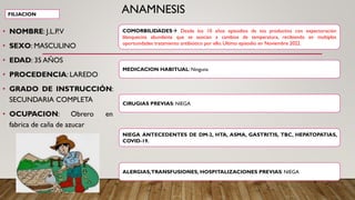 ANAMNESIS
• NOMBRE: J.L.P.V
• SEXO: MASCULINO
• EDAD: 35 AÑOS
• PROCEDENCIA: LAREDO
• GRADO DE INSTRUCCIÓN:
SECUNDARIA COMPLETA
• OCUPACION: Obrero en
fabrica de caña de azucar
FILIACION
COMORBILIDADES→ Desde los 10 años episodios de tos productiva con expectoración
blanquecina abundante que se asocian a cambios de temperatura, recibiendo en multiples
oportunidades tratamiento antibiótico por ello. Ultimo episodio en Noviembre 2022.
MEDICACION HABITUAL: Ninguna
ALERGIAS,TRANSFUSIONES, HOSPITALIZACIONES PREVIAS: NIEGA
NIEGA ANTECEDENTES DE DM-2, HTA, ASMA, GASTRITIS, TBC, HEPATOPATIAS,
COVID-19.
CIRUGIAS PREVIAS: NIEGA
 