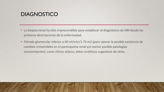 DIAGNOSTICO
• La biopsia renal ha sido imprescindible para establecer el diagnóstico de NM desde las
primeras descripciones de la enfermedad.
• Filtrado glomerular inferior a 60 ml/min/1.73 m2 (para valorar la posible existencia de
cambios irreversibles en el parénquima renal y/o excluir posible patologías
concomitantes), curso clínico atípico, datos analíticos sugestivos de otras.
 