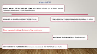 USO Y ABUSO DE SUSTANCIAS TÓXICAS → Refiere chacchar coca de manera frecuente
4v/dia diario. Bebedor social 1v/mes. Niega tabaquismo
ANTECEDENTES FAMILIARES→ Hermana con antecedente deTBC PULMONAR hace 24 años
VIAJES, CONTACTO CON PERSONAS ENFERMAS → NIEGA
CRIANZA DE ANIMALES DOMESTICOS→NIEGA
GRADO DE DEPENDENCIA → INDEPENDIENTE
ANAMNESIS
Ritmo evacuatorio habitual : 2 v/dia diario. Niega estreñimiento
 
