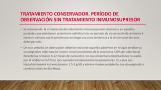 TRATAMIENTO CONSERVADOR. PERÍODO DE
OBSERVACIÓN SIN TRATAMIENTO INMUNOSUPRESOR
• Se recomienda la instauración de tratamiento inmunosupresor solamente en aquellos
pacientes que mantienen proteinuria nefrótica tras un período de observación de al menos 6
meses y siempre que la proteinuria no tenga una clara tendencia a la disminución durante
dicho período.
• De este periodo de observación deberían excluirse aquellos pacientes en los que se observa
un progresivo deterioro de función renal (incremento de la creatinina >30% del valor basal
durante los primeros 6-12 meses de evolución), los que presentan complicaciones causadas
por el síndrome nefrótico (por ejemplo tromboembolismo pulmonar) o los casos con
hipoalbuminemia extrema (menor 1.5-2 g/dl) y edema masivo persistente que no responde a
combinaciones de diuréticos.
 