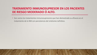 TRATAMIENTO INMUNOSUPRESOR EN LOS PACIENTES
DE RIESGO MODERADO Ó ALTO.
• Son varios los tratamientos inmunosupresores que han demostrado su eficacia en el
tratamiento de la NM con persistencia del síndrome nefrótico.
 