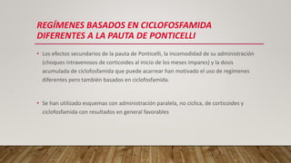 REGÍMENES BASADOS EN CICLOFOSFAMIDA
DIFERENTES A LA PAUTA DE PONTICELLI
• Los efectos secundarios de la pauta de Ponticelli, la incomodidad de su administración
(choques intravenosos de corticoides al inicio de los meses impares) y la dosis
acumulada de ciclofosfamida que puede acarrear han motivado el uso de regímenes
diferentes pero también basados en ciclofosfamida.
• Se han utilizado esquemas con administración paralela, no cíclica, de corticoides y
ciclofosfamida con resultados en general favorables
 