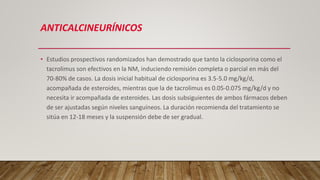 ANTICALCINEURÍNICOS
• Estudios prospectivos randomizados han demostrado que tanto la ciclosporina como el
tacrolimus son efectivos en la NM, induciendo remisión completa o parcial en más del
70-80% de casos. La dosis inicial habitual de ciclosporina es 3.5-5.0 mg/kg/d,
acompañada de esteroides, mientras que la de tacrolimus es 0.05-0.075 mg/kg/d y no
necesita ir acompañada de esteroides. Las dosis subsiguientes de ambos fármacos deben
de ser ajustadas según niveles sanguíneos. La duración recomienda del tratamiento se
sitúa en 12-18 meses y la suspensión debe de ser gradual.
 