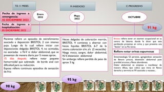 Fecha de ingreso a
emergencia:
02 DICIEMBRE 2022
Fecha de ingreso a
hospitalización:
05 DICIEMBRE 2022
T.E: 11 MESES FI: INSIDIOSO C: PROGRESIVO
Enero
2022
Paciente refiere un episodio de estreñimiento
asociado a deposición BRISTOL 2 con intenso
pujo. Luego de lo cual refiere iniciar con
deposiciones delgadas BRISTOL 4, no acintadas,
no asociadas a N-V ni dolor abdominal, que se
presentan de manera diaria por 5 meses aprox.
15 días después: refiere notar paquete
hemorroidal que sobresale de borde anal con
dificultad para su reducción.
Esposa refiere continuos episodios de sensación
de frio
Mayo
2022
Refiere notar orinas espumosas
OCTUBRE
Heces delgadas de coloración marrón,
BRISTOL 4 comienza a alternar con
heces liquidas BRISTOL 6-7 de la
misma coloración s/m, s/s (2 veces/día)
Niega moco, sangre, dolor abdominal,
N-V, distensión abdominal
Sin embargo refiere perdida de peso de
aprox 3 kg
Inicios: refiere tener un examen ocupacional en su
centro de labores donde le dicen que esta
perdiendo proteínas en orina y que presenta una
“lesión” en su Rx tórax.
98 kg
95 kg
Sintomatologia GI persiste, agregándose sensación
de llenura precoz, distensión abdominal post
prandial,eructos y flatos abundantes.
Dolor abdominal se empieza a manifestar de
manera difusa, tipo colico que inicia en flanco
derecho y termina en FII asociado a nauseas...
91 kg
 