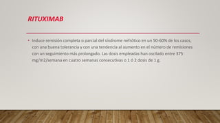 RITUXIMAB
• Induce remisión completa o parcial del síndrome nefrótico en un 50-60% de los casos,
con una buena tolerancia y con una tendencia al aumento en el número de remisiones
con un seguimiento más prolongado. Las dosis empleadas han oscilado entre 375
mg/m2/semana en cuatro semanas consecutivas o 1 ó 2 dosis de 1 g.
 