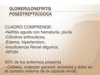 CUADRO COMPRENDE:
-Nefritis aguda con hematuria, piuria
-Cilindros eritrociticos,
-Edema, hipertension,
-Insuficiencia Renal oligurica,
-RPGN
50% de los enfermos presenta
- Cefalea, malestar general, anorexia y dolor en
el costado (edema de la capsula renal).
GLOMERULONEFRITIS
POSESTREPTOCOCICA
 