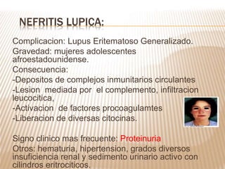 Complicacion: Lupus Eritematoso Generalizado.
Gravedad: mujeres adolescentes
afroestadounidense.
Consecuencia:
-Depositos de complejos inmunitarios circulantes
-Lesion mediada por el complemento, infiltracion
leucocitica,
-Activacion de factores procoagulamtes
-Liberacion de diversas citocinas.
Signo clinico mas frecuente: Proteinuria
Otros: hematuria, hipertension, grados diversos
insuficiencia renal y sedimento urinario activo con
cilindros eritrociticos.
NEFRITIS LUPICA:
 