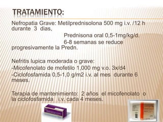 Nefropatia Grave: Metilprednisolona 500 mg i.v. /12 h
durante 3 dias,
Prednisona oral 0,5-1mg/kg/d.
6-8 semanas se reduce
progresivamente la Predn.
Nefritis lupica moderada o grave:
-Micofenolato de mofetilo 1,000 mg v.o. 3x/d4
-Ciclofosfamida 0,5-1,0 g/m2 i.v. al mes durante 6
meses.
Terapia de mantenimiento: 2 años el micofenolato o
la ciclofosfamida i.v. cada 4 meses.
TRATAMIENTO:
 