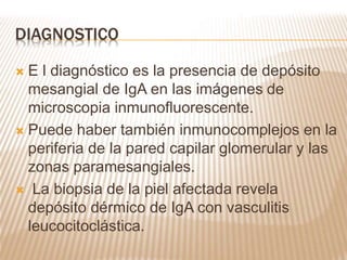 DIAGNOSTICO
 E l diagnóstico es la presencia de depósito
mesangial de IgA en las imágenes de
microscopia inmunofluorescente.
 Puede haber también inmunocomplejos en la
periferia de la pared capilar glomerular y las
zonas paramesangiales.
 La biopsia de la piel afectada revela
depósito dérmico de IgA con vasculitis
leucocitoclástica.
 