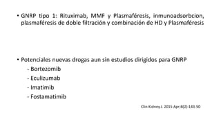 • GNRP tipo 1: Rituximab, MMF y Plasmaféresis, inmunoadsorbcion,
plasmaféresis de doble filtración y combinación de HD y Plasmaféresis
• Potenciales nuevas drogas aun sin estudios dirigidos para GNRP
- Bortezomib
- Eculizumab
- Imatimib
- Fostamatimib
 