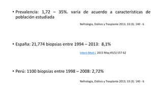 • Prevalencia: 1,72 – 35%. varía de acuerdo a características de
población estudiada
• España: 21,774 biopsias entre 1994 – 2013: 8,1%
• Perú: 1100 biopsias entre 1998 – 2008: 2,72%
Nefrología, Diálisis y Trasplante 2013; 33 (3). 140 - 6
Intern Med J. 2015 May;45(5):557-62
Nefrología, Diálisis y Trasplante 2013; 33 (3). 140 - 6
 
