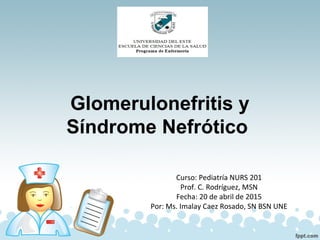 Glomerulonefritis y
Síndrome Nefrótico
Curso: Pediatría NURS 201
Prof. C. Rodríguez, MSN
Fecha: 20 de abril de 2015
Por: Ms. Imalay Caez Rosado, SN BSN UNE
 