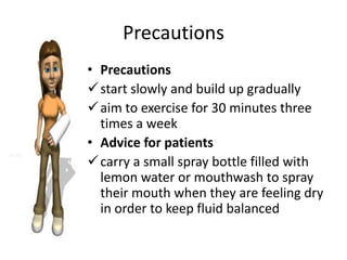 Precautions
• Precautions
 start slowly and build up gradually
 aim to exercise for 30 minutes three
  times a week
• Advice for patients
 carry a small spray bottle filled with
  lemon water or mouthwash to spray
  their mouth when they are feeling dry
  in order to keep fluid balanced
 