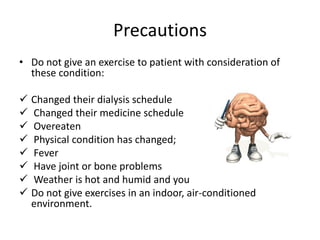 Precautions
• Do not give an exercise to patient with consideration of
  these condition:

 Changed their dialysis schedule
 Changed their medicine schedule
 Overeaten
 Physical condition has changed;
 Fever
 Have joint or bone problems
 Weather is hot and humid and you
 Do not give exercises in an indoor, air-conditioned
  environment.
 