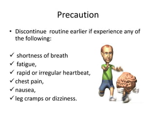 Precaution
• Discontinue routine earlier if experience any of
  the following:

 shortness of breath
 fatigue,
 rapid or irregular heartbeat,
 chest pain,
 nausea,
 leg cramps or dizziness.
 