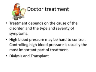 Doctor treatment

• Treatment depends on the cause of the
  disorder, and the type and severity of
  symptoms.
• High blood pressure may be hard to control.
  Controlling high blood pressure is usually the
  most important part of treatment.
• Dialysis and Transplant
 