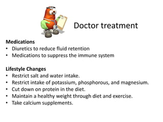 Doctor treatment
Medications
• Diuretics to reduce fluid retention
• Medications to suppress the immune system

Lifestyle Changes
• Restrict salt and water intake.
• Restrict intake of potassium, phosphorous, and magnesium.
• Cut down on protein in the diet.
• Maintain a healthy weight through diet and exercise.
• Take calcium supplements.
 