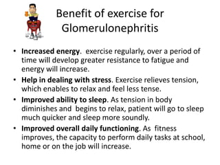 Benefit of exercise for
             Glomerulonephritis
• Increased energy. exercise regularly, over a period of
  time will develop greater resistance to fatigue and
  energy will increase.
• Help in dealing with stress. Exercise relieves tension,
  which enables to relax and feel less tense.
• Improved ability to sleep. As tension in body
  diminishes and begins to relax, patient will go to sleep
  much quicker and sleep more soundly.
• Improved overall daily functioning. As fitness
  improves, the capacity to perform daily tasks at school,
  home or on the job will increase.
 
