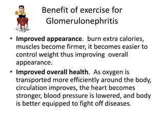 Benefit of exercise for
           Glomerulonephritis
• Improved appearance. burn extra calories,
  muscles become firmer, it becomes easier to
  control weight thus improving overall
  appearance.
• Improved overall health. As oxygen is
  transported more efficiently around the body,
  circulation improves, the heart becomes
  stronger, blood pressure is lowered, and body
  is better equipped to fight off diseases.
 