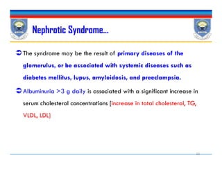 The syndrome may be the result of primary diseases of the
glomerulus, or be associated with systemic diseases such as
diabetes mellitus, lupus, amyloidosis, and preeclampsia.
Albuminuria >3 g daily is associated with a significant increase in
serum cholesterol concentrations [increase in total cholesterol, TG,
VLDL, LDL]
Nephrotic Syndrome…
The syndrome may be the result of primary diseases of the
glomerulus, or be associated with systemic diseases such as
diabetes mellitus, lupus, amyloidosis, and preeclampsia.
Albuminuria >3 g daily is associated with a significant increase in
serum cholesterol concentrations [increase in total cholesterol, TG,
VLDL, LDL]
22
 