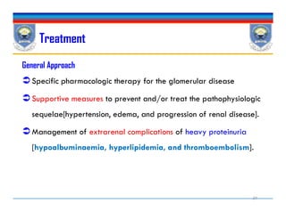 Treatment
General Approach
Specific pharmacologic therapy for the glomerular disease
Supportive measures to prevent and/or treat the pathophysiologic
sequelae[hypertension, edema, and progression of renal disease].
Management of extrarenal complications of heavy proteinuria
[hypoalbuminaemia, hyperlipidemia, and thromboembolism].
General Approach
Specific pharmacologic therapy for the glomerular disease
Supportive measures to prevent and/or treat the pathophysiologic
sequelae[hypertension, edema, and progression of renal disease].
Management of extrarenal complications of heavy proteinuria
[hypoalbuminaemia, hyperlipidemia, and thromboembolism].
29
 