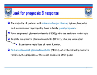 Look for prognosis & response
 The majority of patients with minimal-change disease, IgA nephropathy,
and membranous nephropathy have a fairly good prognosis.
 Focal segmental glomerulosclerosis (FSGS); who are resistant to therapy,
 Rapidly progressive glomerulonephritis (RPGN); who are untreated
 Experience rapid loss of renal function.
 Post-streptococcal glomerulonephritis (PSGN), after the initiating factor is
removed, the prognosis of the renal disease is often good.
 The majority of patients with minimal-change disease, IgA nephropathy,
and membranous nephropathy have a fairly good prognosis.
 Focal segmental glomerulosclerosis (FSGS); who are resistant to therapy,
 Rapidly progressive glomerulonephritis (RPGN); who are untreated
 Experience rapid loss of renal function.
 Post-streptococcal glomerulonephritis (PSGN), after the initiating factor is
removed, the prognosis of the renal disease is often good.
30
 