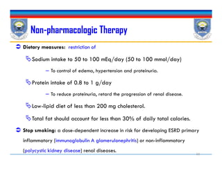Non-pharmacologic Therapy
 Dietary measures: restriction of
Sodium intake to 50 to 100 mEq/day (50 to 100 mmol/day)
– To control of edema, hypertension and proteinuria.
Protein intake of 0.8 to 1 g/day
– To reduce proteinuria, retard the progression of renal disease.
Low-lipid diet of less than 200 mg cholesterol.
Total fat should account for less than 30% of daily total calories.
 Stop smoking: a dose-dependent increase in risk for developing ESRD primary
inflammatory (immunoglobulin A glomerulonephritis) or non-inflammatory
(polycystic kidney disease) renal diseases.
 Dietary measures: restriction of
Sodium intake to 50 to 100 mEq/day (50 to 100 mmol/day)
– To control of edema, hypertension and proteinuria.
Protein intake of 0.8 to 1 g/day
– To reduce proteinuria, retard the progression of renal disease.
Low-lipid diet of less than 200 mg cholesterol.
Total fat should account for less than 30% of daily total calories.
 Stop smoking: a dose-dependent increase in risk for developing ESRD primary
inflammatory (immunoglobulin A glomerulonephritis) or non-inflammatory
(polycystic kidney disease) renal diseases.
32
 