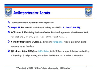 Antihypertensive Agents
 Optimal control of hypertension is important.
 Target BP for patients with chronic kidney disease*** <130/80 mm Hg.
 ACEIs and ARBs: delay the loss of renal function for patients with diabetic and
non-diabetic (primarily glomerulonephritis) renal diseases.
 Nondihydropyridine CCBs(e.g., diltiazem, verapamil) reduce proteinuria and
preserve renal function.
 Dihydropyridine CCBs(e.g., Nifedipine, Amlodipine, or nisoldipine) are effective
in lowering blood pressure, but without the benefit of proteinuria reduction.
 Optimal control of hypertension is important.
 Target BP for patients with chronic kidney disease*** <130/80 mm Hg.
 ACEIs and ARBs: delay the loss of renal function for patients with diabetic and
non-diabetic (primarily glomerulonephritis) renal diseases.
 Nondihydropyridine CCBs(e.g., diltiazem, verapamil) reduce proteinuria and
preserve renal function.
 Dihydropyridine CCBs(e.g., Nifedipine, Amlodipine, or nisoldipine) are effective
in lowering blood pressure, but without the benefit of proteinuria reduction.
37
***defined by GFR <60 mL/min or albuminuria >300 mg/day
 
