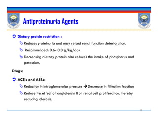Antiproteinuria Agents
 Dietary protein restriction :
Reduces proteinuria and may retard renal function deterioration.
 Recommended: 0.6- 0.8 g/kg/day
Decreasing dietary protein also reduces the intake of phosphorus and
potassium.
Drugs:
 ACEIs and ARBs:
Reduction in intraglomerular pressure Decrease in filtration fraction
Reduce the effect of angiotensin II on renal cell proliferation, thereby
reducing sclerosis.
 Dietary protein restriction :
Reduces proteinuria and may retard renal function deterioration.
 Recommended: 0.6- 0.8 g/kg/day
Decreasing dietary protein also reduces the intake of phosphorus and
potassium.
Drugs:
 ACEIs and ARBs:
Reduction in intraglomerular pressure Decrease in filtration fraction
Reduce the effect of angiotensin II on renal cell proliferation, thereby
reducing sclerosis.
38
 