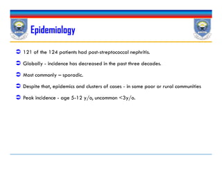 Epidemiology
 121 of the 124 patients had post-streptococcal nephritis.
 Globally - incidence has decreased in the past three decades.
 Most commonly – sporadic.
 Despite that, epidemics and clusters of cases - in some poor or rural communities
 Peak incidence - age 5-12 y/o, uncommon <3y/o.
 121 of the 124 patients had post-streptococcal nephritis.
 Globally - incidence has decreased in the past three decades.
 Most commonly – sporadic.
 Despite that, epidemics and clusters of cases - in some poor or rural communities
 Peak incidence - age 5-12 y/o, uncommon <3y/o.
 