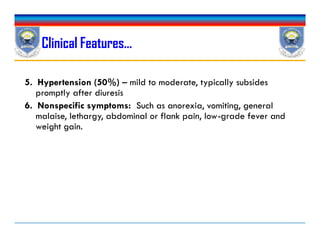 5. Hypertension (50%) – mild to moderate, typically subsides
promptly after diuresis
6. Nonspecific symptoms: Such as anorexia, vomiting, general
malaise, lethargy, abdominal or flank pain, low-grade fever and
weight gain.
Clinical Features…
5. Hypertension (50%) – mild to moderate, typically subsides
promptly after diuresis
6. Nonspecific symptoms: Such as anorexia, vomiting, general
malaise, lethargy, abdominal or flank pain, low-grade fever and
weight gain.
 