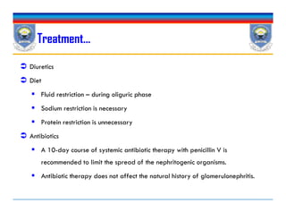  Diuretics
 Diet
 Fluid restriction – during oliguric phase
 Sodium restriction is necessary
 Protein restriction is unnecessary
 Antibiotics
 A 10-day course of systemic antibiotic therapy with penicillin V is
recommended to limit the spread of the nephritogenic organisms.
 Antibiotic therapy does not affect the natural history of glomerulonephritis.
Treatment…
 Diuretics
 Diet
 Fluid restriction – during oliguric phase
 Sodium restriction is necessary
 Protein restriction is unnecessary
 Antibiotics
 A 10-day course of systemic antibiotic therapy with penicillin V is
recommended to limit the spread of the nephritogenic organisms.
 Antibiotic therapy does not affect the natural history of glomerulonephritis.
 