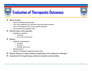Evaluation of Therapeutic Outcomes
 Renal function
– Serum creatinine concentration
– 24-h urine collection for creatinine clearance determination
– 24-h urine collection for urinary protein excretion
– Urine protein-to-creatinine ratio
 Clinical signs and symptoms
– Nephrotic syndrome
• Proteinuria
• Serum lipid concentrations
 Edema
– Nephritic presentations
• Hematuria
• Urinalysis
• Complete blood count
– Blood pressure
– General well-being: appetite, energy level
 Kidney biopsy to assess disease progression and response to therapy
 Assessment of drug therapy adverse reactions and toxicities
 Renal function
– Serum creatinine concentration
– 24-h urine collection for creatinine clearance determination
– 24-h urine collection for urinary protein excretion
– Urine protein-to-creatinine ratio
 Clinical signs and symptoms
– Nephrotic syndrome
• Proteinuria
• Serum lipid concentrations
 Edema
– Nephritic presentations
• Hematuria
• Urinalysis
• Complete blood count
– Blood pressure
– General well-being: appetite, energy level
 Kidney biopsy to assess disease progression and response to therapy
 Assessment of drug therapy adverse reactions and toxicities
59
 