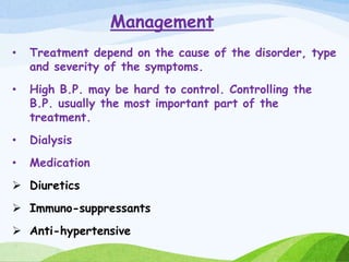 Management
• Treatment depend on the cause of the disorder, type
and severity of the symptoms.
• High B.P. may be hard to control. Controlling the
B.P. usually the most important part of the
treatment.
• Dialysis
• Medication
 Diuretics
 Immuno-suppressants
 Anti-hypertensive
 