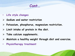 Cont…
• Life style changes
 Sodium and water restriction
 Potassium, phosphorus, magnesium restriction.
 Limit intake of protein in the diet.
 Take calcium supplements.
 Maintain a healthy weight through diet and exercise.
• Physiotherapy treatment
 