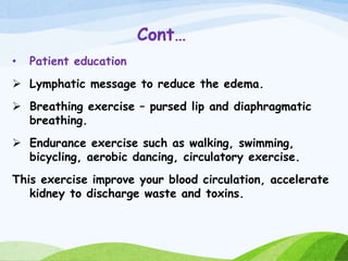 Cont…
• Patient education
 Lymphatic message to reduce the edema.
 Breathing exercise – pursed lip and diaphragmatic
breathing.
 Endurance exercise such as walking, swimming,
bicycling, aerobic dancing, circulatory exercise.
This exercise improve your blood circulation, accelerate
kidney to discharge waste and toxins.
 