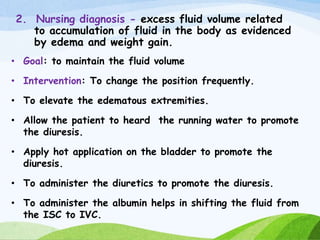 2. Nursing diagnosis - excess fluid volume related
to accumulation of fluid in the body as evidenced
by edema and weight gain.
• Goal: to maintain the fluid volume
• Intervention: To change the position frequently.
• To elevate the edematous extremities.
• Allow the patient to heard the running water to promote
the diuresis.
• Apply hot application on the bladder to promote the
diuresis.
• To administer the diuretics to promote the diuresis.
• To administer the albumin helps in shifting the fluid from
the ISC to IVC.
 