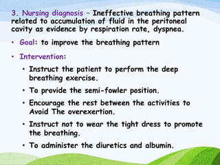 3. Nursing diagnosis – Ineffective breathing pattern
related to accumulation of fluid in the peritoneal
cavity as evidence by respiration rate, dyspnea.
• Goal: to improve the breathing pattern
• Intervention:
• Instruct the patient to perform the deep
breathing exercise.
• To provide the semi-fowler position.
• Encourage the rest between the activities to
Avoid The overexertion.
• Instruct not to wear the tight dress to promote
the breathing.
• To administer the diuretics and albumin.
 