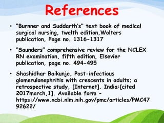 References
• “Burnner and Suddarth’s” text book of medical
surgical nursing, twelth edition,Wolters
publication, Page no. 1316-1317
• “Saunders” comprehensive review for the NCLEX
RN examination, fifth edition, Elsevier
publication, page no. 494-495
• Shashidhar Baikunje, Post-infectious
glomerulonephritis with crescents in adults; a
retrospective study, [Internet]. India:[cited
2017march,1]. Available form -
https://www.ncbi.nlm.nih.gov/pmc/articles/PMC47
92622/
 