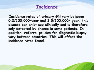Incidence
Incidence rates of primary GN vary between
0.2/100,000/year and 2.5/100,000/ year. this
disease can exist sub clinically and is therefore
only detected by chance in some patients. In
addition, referral policies for diagnostic biopsy
vary between countries. This will affect the
incidence rates found.
 