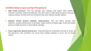 Conditions likely to cause scarring of the glomeruli
 High blood pressure. This can damage your kidneys and impair their ability to
function normally. Glomerulonephritis can also lead to high blood pressure because it
reduces kidney function and can influence how your kidneys handle sodium.
 Diabetic kidney disease (diabetic nephropathy). This can affect anyone with
diabetes, usually taking years to develop. Good control of blood sugar levels and blood
pressure might prevent or slow kidney damage.
 Focal segmental glomerulosclerosis. Characterized by scattered scarring of some of
the glomeruli, this condition can result from another disease or occur for no known
reason
 