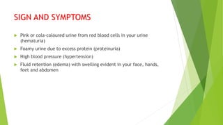 SIGN AND SYMPTOMS
 Pink or cola-coloured urine from red blood cells in your urine
(hematuria)
 Foamy urine due to excess protein (proteinuria)
 High blood pressure (hypertension)
 Fluid retention (edema) with swelling evident in your face, hands,
feet and abdomen
 