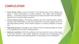 COMPLICATION
 Acute kidney failure. Loss of function in the filtering part of the nephron can
result in rapid accumulation of waste products. You might need emergency
dialysis — an artificial means of removing extra fluids and waste from the blood —
typically by an artificial kidney machine.
 Chronic kidney disease. The kidneys gradually lose their filtering ability. Kidney
function that deteriorates to less than 10 percent of normal capacity results in
end-stage kidney disease, which requires dialysis or a kidney transplant to sustain
life.
 High blood pressure. Damage to your kidneys and the resulting buildup of wastes
in the bloodstream can raise in blood pressure.
 Nephrotic syndrome. With this syndrome, too much protein in your urine results
in too little protein in your blood. Nephrotic syndrome can be associated with
high blood cholesterol and swelling (edema) of the eyelids, feet and abdomen.
 
