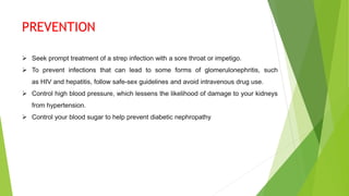 PREVENTION
 Seek prompt treatment of a strep infection with a sore throat or impetigo.
 To prevent infections that can lead to some forms of glomerulonephritis, such
as HIV and hepatitis, follow safe-sex guidelines and avoid intravenous drug use.
 Control high blood pressure, which lessens the likelihood of damage to your kidneys
from hypertension.
 Control your blood sugar to help prevent diabetic nephropathy
 