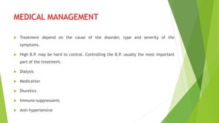 MEDICAL MANAGEMENT
 Treatment depend on the cause of the disorder, type and severity of the
symptoms.
 High B.P. may be hard to control. Controlling the B.P. usually the most important
part of the treatment.
 Dialysis
 Medication
 Diuretics
 Immuno-suppressants
 Anti-hypertensive
 