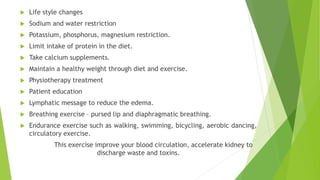  Life style changes
 Sodium and water restriction
 Potassium, phosphorus, magnesium restriction.
 Limit intake of protein in the diet.
 Take calcium supplements.
 Maintain a healthy weight through diet and exercise.
 Physiotherapy treatment
 Patient education
 Lymphatic message to reduce the edema.
 Breathing exercise – pursed lip and diaphragmatic breathing.
 Endurance exercise such as walking, swimming, bicycling, aerobic dancing,
circulatory exercise.
This exercise improve your blood circulation, accelerate kidney to
discharge waste and toxins.
 