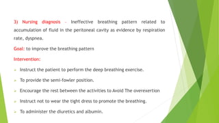 3) Nursing diagnosis – Ineffective breathing pattern related to
accumulation of fluid in the peritoneal cavity as evidence by respiration
rate, dyspnea.
Goal: to improve the breathing pattern
Intervention:
 Instruct the patient to perform the deep breathing exercise.
 To provide the semi-fowler position.
 Encourage the rest between the activities to Avoid The overexertion
 Instruct not to wear the tight dress to promote the breathing.
 To administer the diuretics and albumin.
 