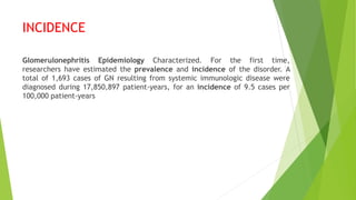 INCIDENCE
Glomerulonephritis Epidemiology Characterized. For the first time,
researchers have estimated the prevalence and incidence of the disorder. A
total of 1,693 cases of GN resulting from systemic immunologic disease were
diagnosed during 17,850,897 patient-years, for an incidence of 9.5 cases per
100,000 patient-years
 