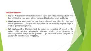 Immune diseases
 Lupus. A chronic inflammatory disease, lupus can affect many parts of your
body, including your skin, joints, kidneys, blood cells, heart and lungs.
 Goodpasture's syndrome. A rare immunological lung disorder that can
mimic pneumonia, Goodpasture's syndrome causes bleeding in your lungs as
well as glomerulonephritis.
 IgA nephropathy. Characterized by recurrent episodes of blood in the
urine, this primary glomerular disease results from deposits of
immunoglobulin A (IgA) in the glomeruli. IgA nephropathy can progress for
years with no noticeable symptoms.
 